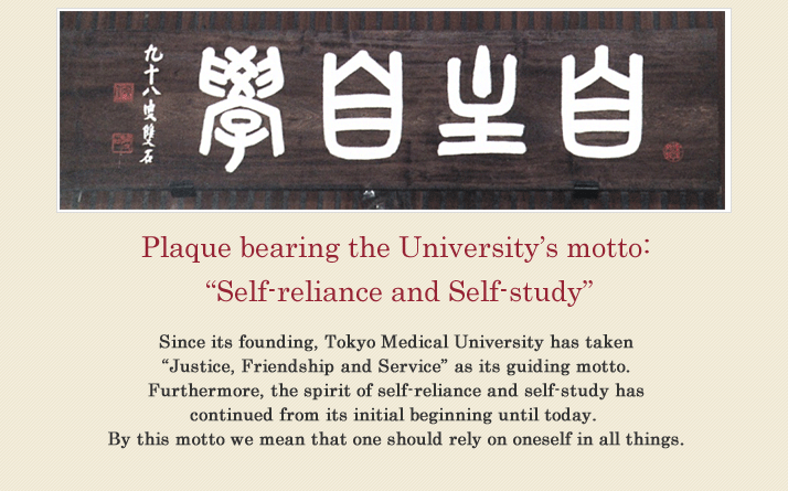 Plaque bearing the University’s motto: “Self-reliance and Self-study”Since its founding, Tokyo Medical University has taken “Justice, Friendship and Service” as its guiding motto. Furthermore, the spirit of self-reliance and self-study has continued from its initial beginning until today. By this motto we mean that one should rely on oneself in all things.